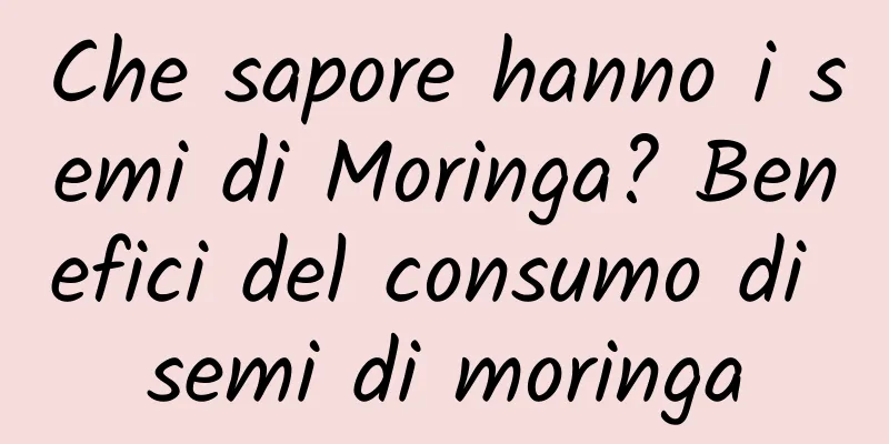 Che sapore hanno i semi di Moringa? Benefici del consumo di semi di moringa