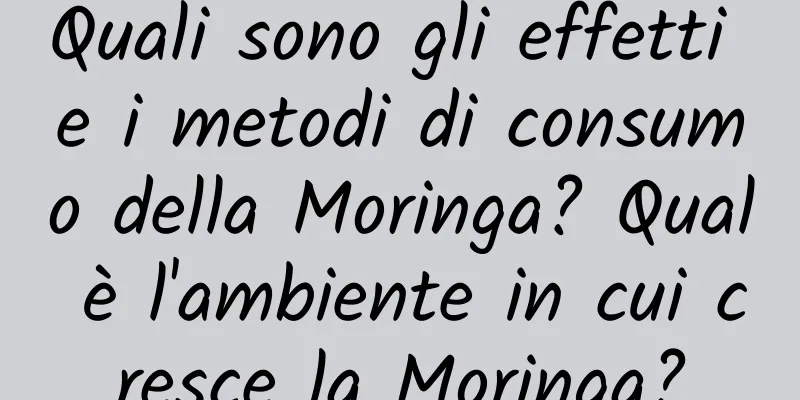 Quali sono gli effetti e i metodi di consumo della Moringa? Qual è l'ambiente in cui cresce la Moringa?