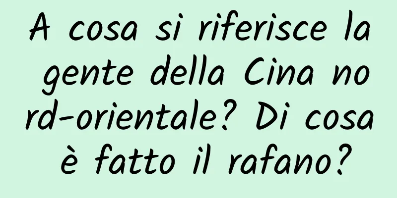 A cosa si riferisce la gente della Cina nord-orientale? Di cosa è fatto il rafano?