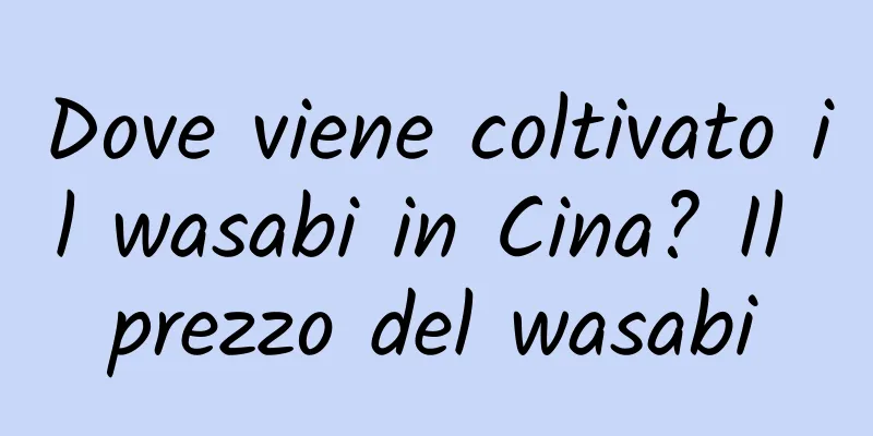 Dove viene coltivato il wasabi in Cina? Il prezzo del wasabi