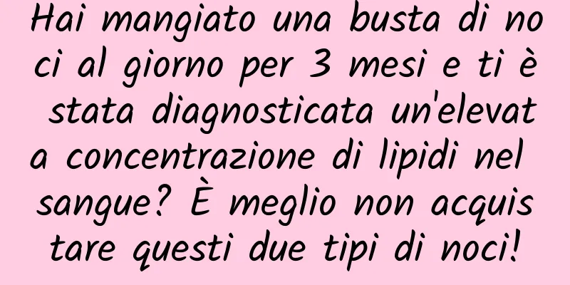 Hai mangiato una busta di noci al giorno per 3 mesi e ti è stata diagnosticata un'elevata concentrazione di lipidi nel sangue? È meglio non acquistare questi due tipi di noci!