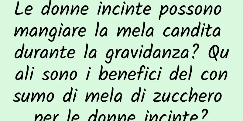 Le donne incinte possono mangiare la mela candita durante la gravidanza? Quali sono i benefici del consumo di mela di zucchero per le donne incinte?