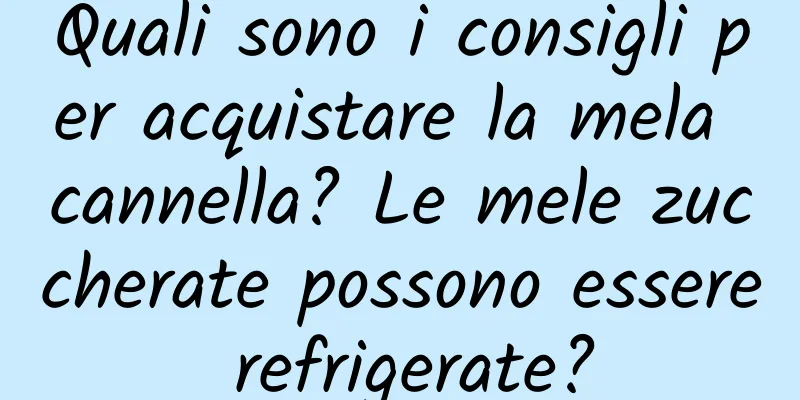 Quali sono i consigli per acquistare la mela cannella? Le mele zuccherate possono essere refrigerate?
