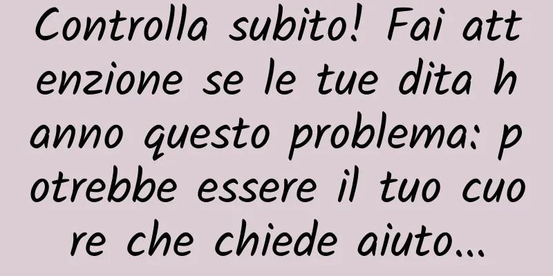Controlla subito! Fai attenzione se le tue dita hanno questo problema: potrebbe essere il tuo cuore che chiede aiuto...