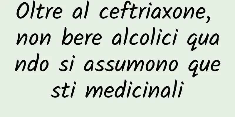 Oltre al ceftriaxone, non bere alcolici quando si assumono questi medicinali