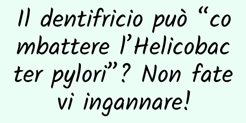 Il dentifricio può “combattere l’Helicobacter pylori”? Non fatevi ingannare!