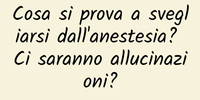Cosa si prova a svegliarsi dall'anestesia? Ci saranno allucinazioni?