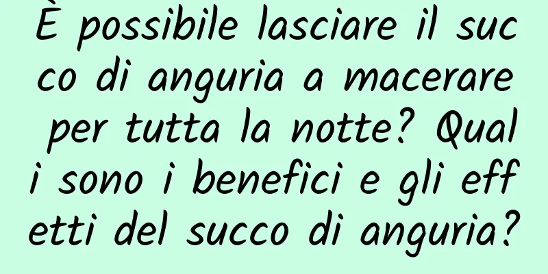 È possibile lasciare il succo di anguria a macerare per tutta la notte? Quali sono i benefici e gli effetti del succo di anguria?
