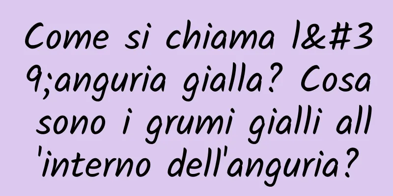 Come si chiama l'anguria gialla? Cosa sono i grumi gialli all'interno dell'anguria?