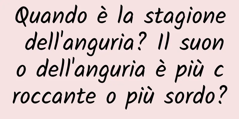Quando è la stagione dell'anguria? Il suono dell'anguria è più croccante o più sordo?