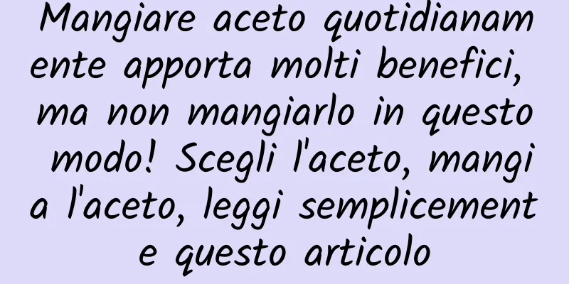 Mangiare aceto quotidianamente apporta molti benefici, ma non mangiarlo in questo modo! Scegli l'aceto, mangia l'aceto, leggi semplicemente questo articolo