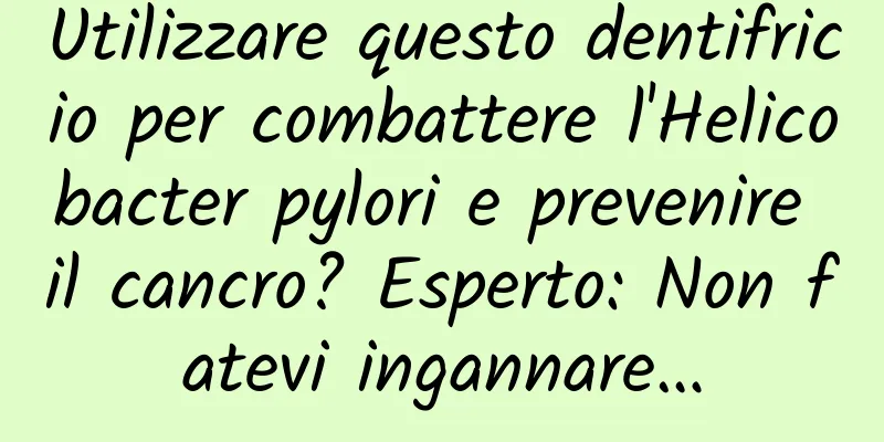 Utilizzare questo dentifricio per combattere l'Helicobacter pylori e prevenire il cancro? Esperto: Non fatevi ingannare…