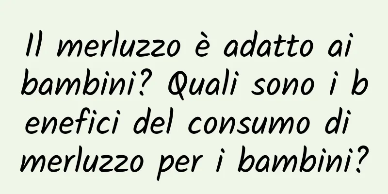 Il merluzzo è adatto ai bambini? Quali sono i benefici del consumo di merluzzo per i bambini?