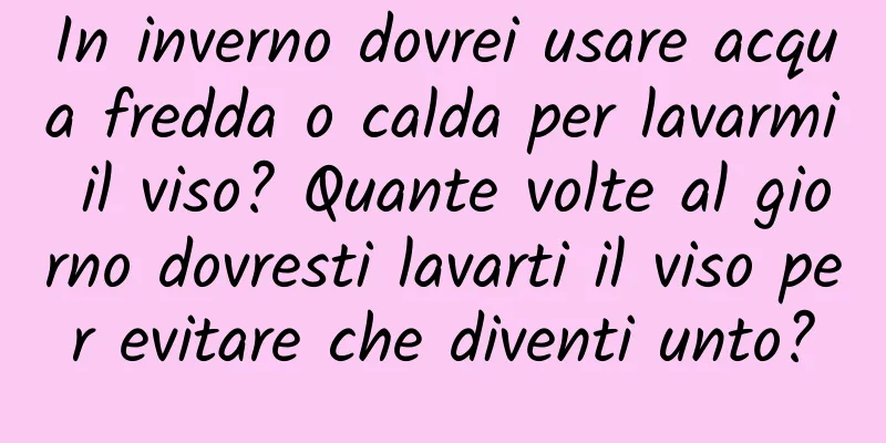In inverno dovrei usare acqua fredda o calda per lavarmi il viso? Quante volte al giorno dovresti lavarti il ​​viso per evitare che diventi unto?
