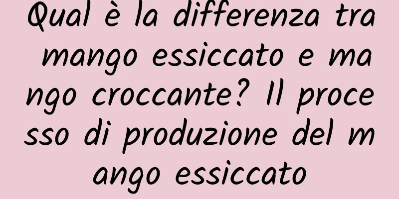 Qual è la differenza tra mango essiccato e mango croccante? Il processo di produzione del mango essiccato