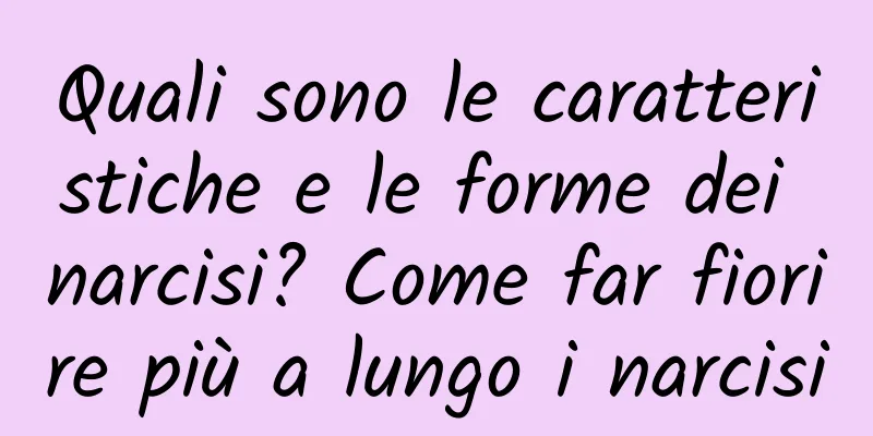 Quali sono le caratteristiche e le forme dei narcisi? Come far fiorire più a lungo i narcisi