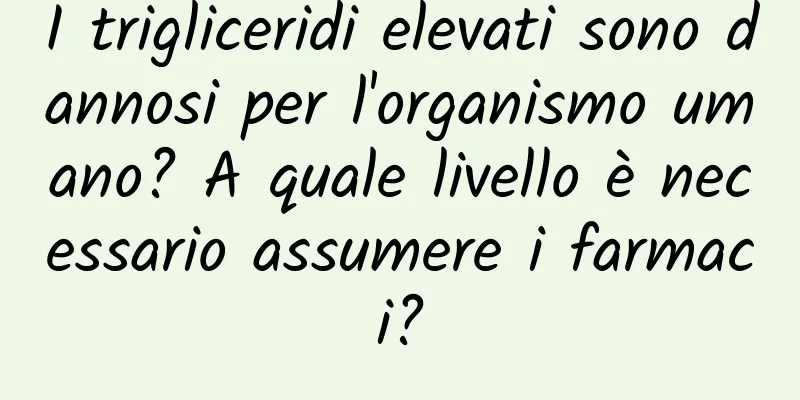 I trigliceridi elevati sono dannosi per l'organismo umano? A quale livello è necessario assumere i farmaci?