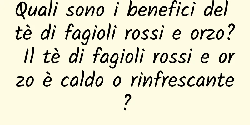 Quali sono i benefici del tè di fagioli rossi e orzo? Il tè di fagioli rossi e orzo è caldo o rinfrescante?