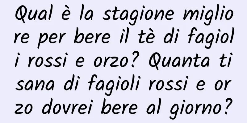 Qual è la stagione migliore per bere il tè di fagioli rossi e orzo? Quanta tisana di fagioli rossi e orzo dovrei bere al giorno?