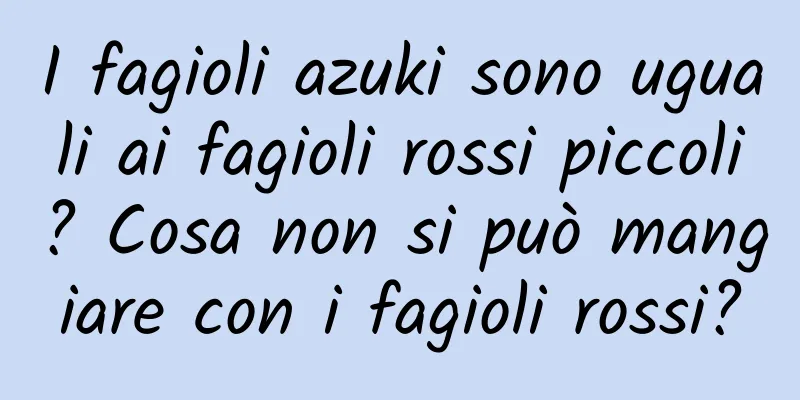 I fagioli azuki sono uguali ai fagioli rossi piccoli? Cosa non si può mangiare con i fagioli rossi?