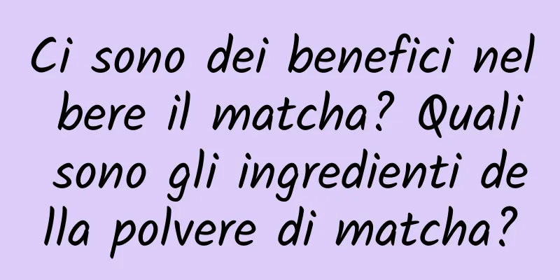 Ci sono dei benefici nel bere il matcha? Quali sono gli ingredienti della polvere di matcha?