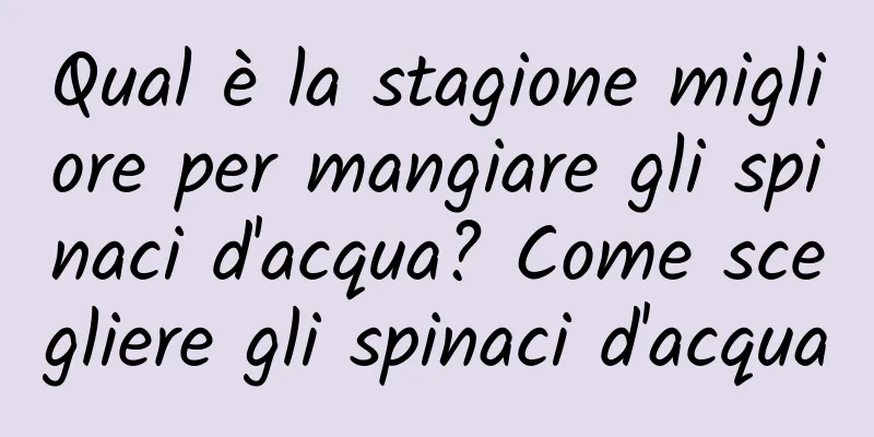 Qual è la stagione migliore per mangiare gli spinaci d'acqua? Come scegliere gli spinaci d'acqua