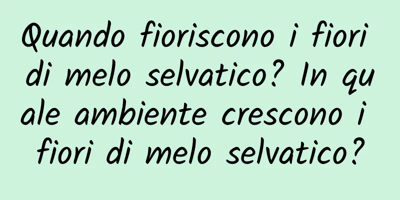 Quando fioriscono i fiori di melo selvatico? In quale ambiente crescono i fiori di melo selvatico?