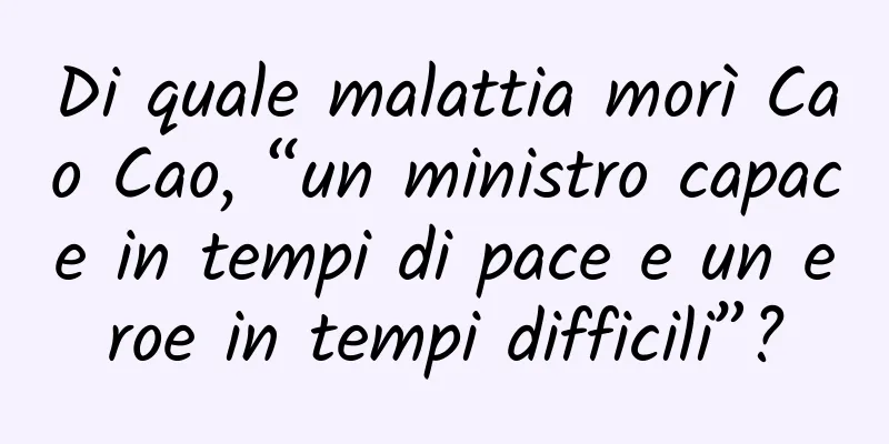 Di quale malattia morì Cao Cao, “un ministro capace in tempi di pace e un eroe in tempi difficili”?