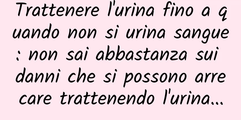Trattenere l'urina fino a quando non si urina sangue: non sai abbastanza sui danni che si possono arrecare trattenendo l'urina...