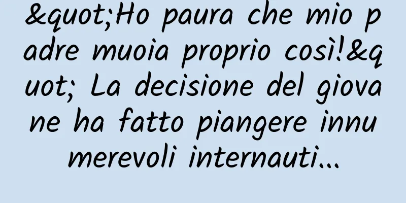"Ho paura che mio padre muoia proprio così!" La decisione del giovane ha fatto piangere innumerevoli internauti...