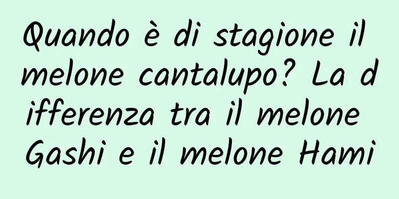 Quando è di stagione il melone cantalupo? La differenza tra il melone Gashi e il melone Hami