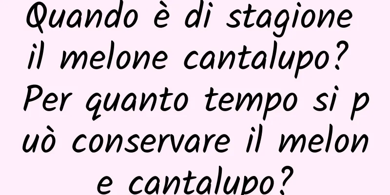 Quando è di stagione il melone cantalupo? Per quanto tempo si può conservare il melone cantalupo?