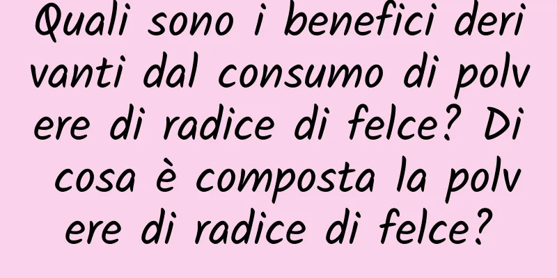 Quali sono i benefici derivanti dal consumo di polvere di radice di felce? Di cosa è composta la polvere di radice di felce?