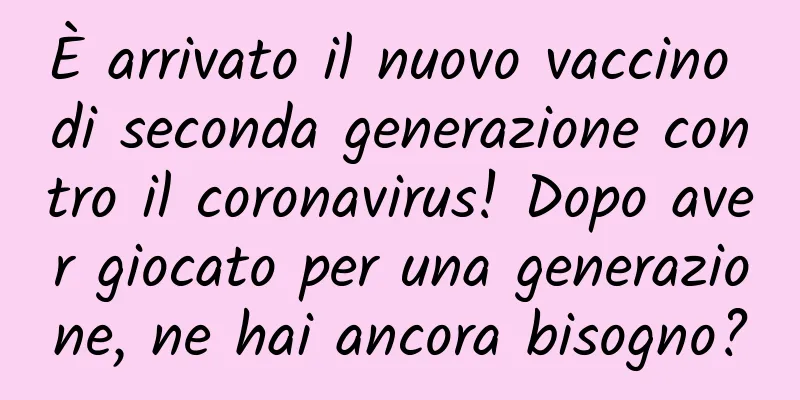 È arrivato il nuovo vaccino di seconda generazione contro il coronavirus! Dopo aver giocato per una generazione, ne hai ancora bisogno?