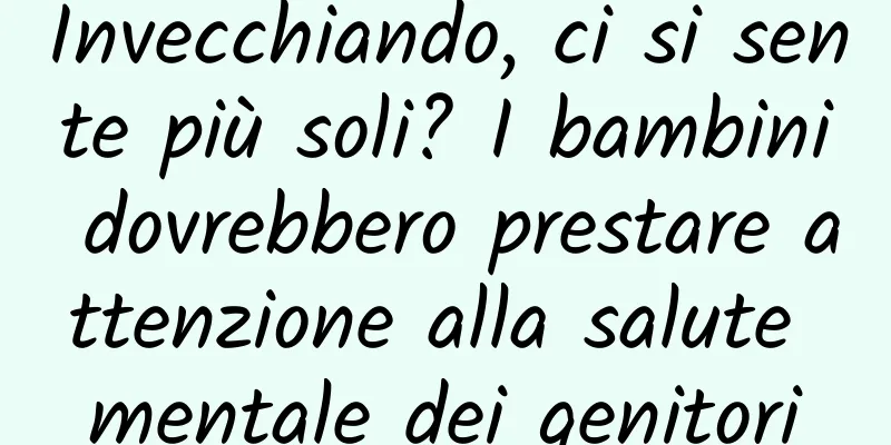 Invecchiando, ci si sente più soli? I bambini dovrebbero prestare attenzione alla salute mentale dei genitori