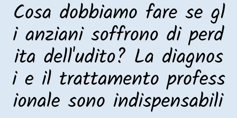 Cosa dobbiamo fare se gli anziani soffrono di perdita dell'udito? La diagnosi e il trattamento professionale sono indispensabili