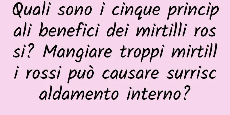 Quali sono i cinque principali benefici dei mirtilli rossi? Mangiare troppi mirtilli rossi può causare surriscaldamento interno?
