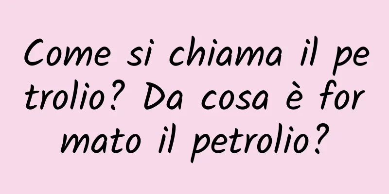 Come si chiama il petrolio? Da cosa è formato il petrolio?