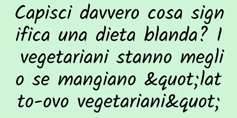 Capisci davvero cosa significa una dieta blanda? I vegetariani stanno meglio se mangiano "latto-ovo vegetariani"