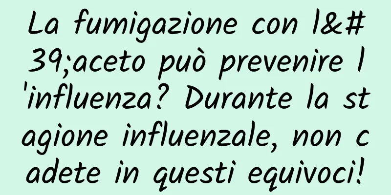 La fumigazione con l'aceto può prevenire l'influenza? Durante la stagione influenzale, non cadete in questi equivoci!
