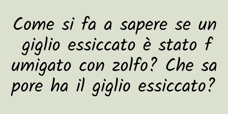 Come si fa a sapere se un giglio essiccato è stato fumigato con zolfo? Che sapore ha il giglio essiccato?