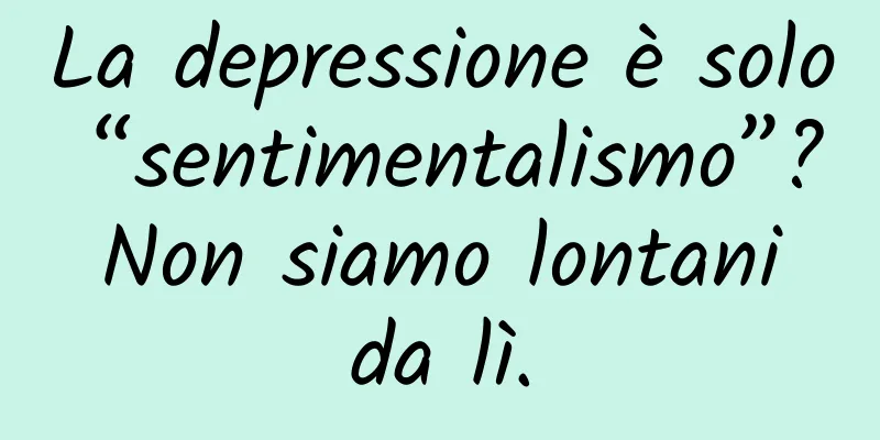 La depressione è solo “sentimentalismo”? Non siamo lontani da lì.