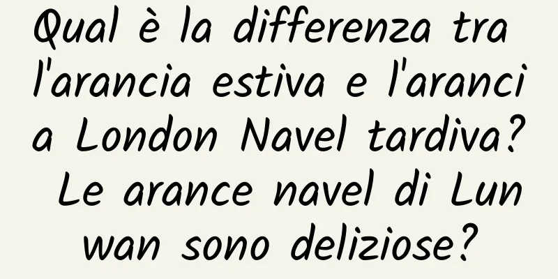 Qual è la differenza tra l'arancia estiva e l'arancia London Navel tardiva? Le arance navel di Lunwan sono deliziose?