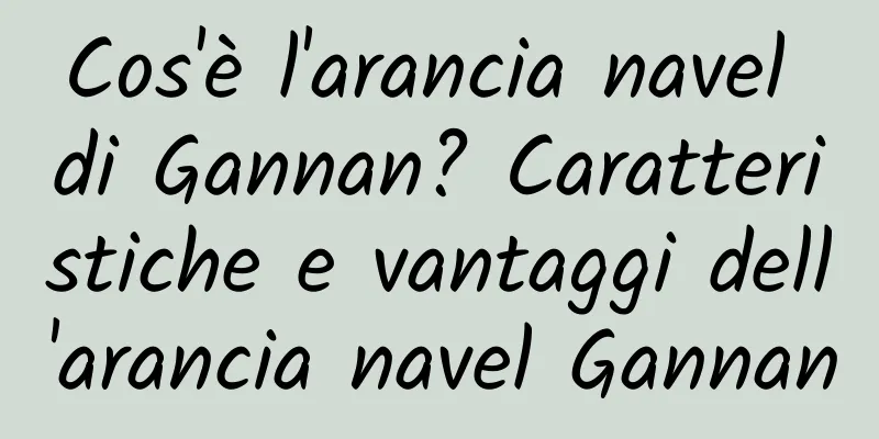 Cos'è l'arancia navel di Gannan? Caratteristiche e vantaggi dell'arancia navel Gannan