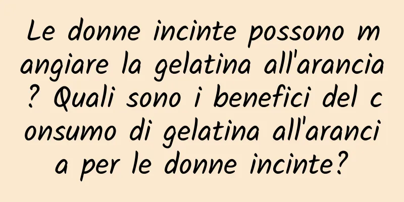 Le donne incinte possono mangiare la gelatina all'arancia? Quali sono i benefici del consumo di gelatina all'arancia per le donne incinte?