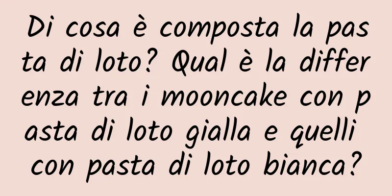 Di cosa è composta la pasta di loto? Qual è la differenza tra i mooncake con pasta di loto gialla e quelli con pasta di loto bianca?
