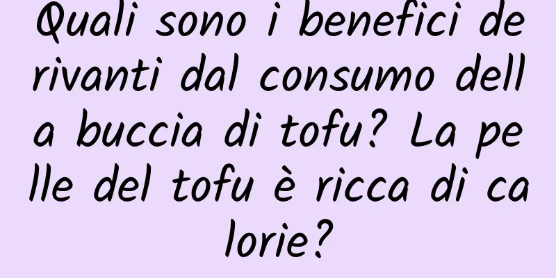 Quali sono i benefici derivanti dal consumo della buccia di tofu? La pelle del tofu è ricca di calorie?