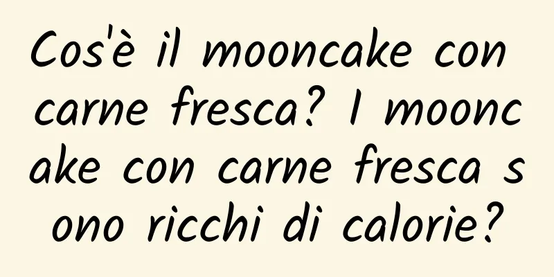 Cos'è il mooncake con carne fresca? I mooncake con carne fresca sono ricchi di calorie?