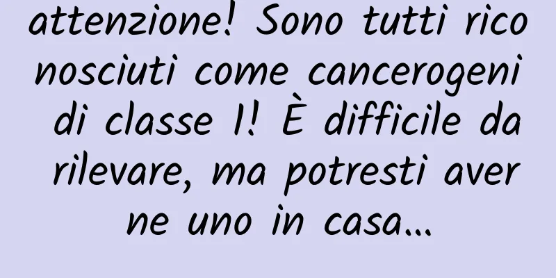 attenzione! Sono tutti riconosciuti come cancerogeni di classe 1! È difficile da rilevare, ma potresti averne uno in casa…