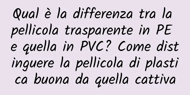 Qual è la differenza tra la pellicola trasparente in PE e quella in PVC? Come distinguere la pellicola di plastica buona da quella cattiva